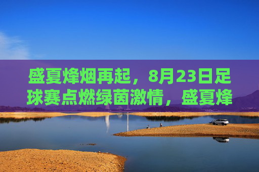 盛夏烽烟再起，8月23日足球赛点燃绿茵激情，盛夏烽烟再起，8月23日绿茵足球赛激情点燃