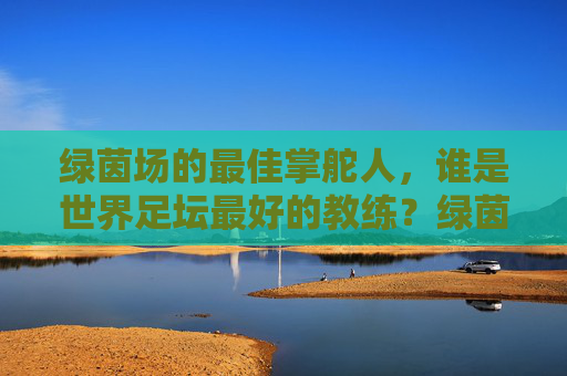 绿茵场的最佳掌舵人，谁是世界足坛最好的教练？绿茵场最佳掌舵人，谁是世界足坛最好的教练？