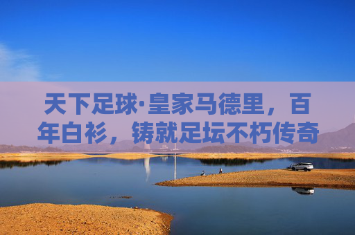天下足球·皇家马德里,百年白衫,铸就足坛不朽传奇,皇家马德里,百年白衫铸就足坛不朽传奇