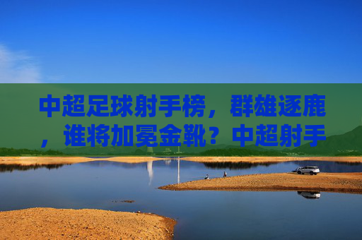 中超足球射手榜，群雄逐鹿，谁将加冕金靴？中超射手榜，群雄逐鹿，金靴花落谁家