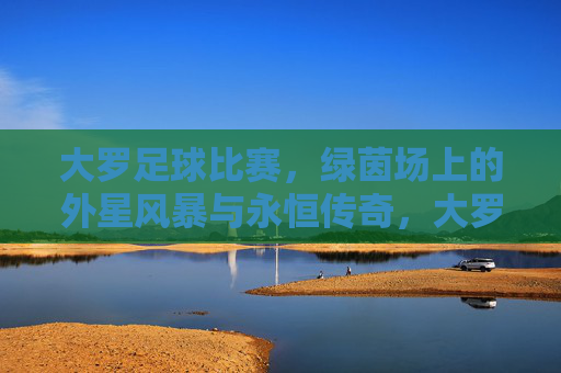 大罗足球比赛,绿茵场上的外星风暴与永恒传奇,大罗的绿茵外星风暴与永恒传奇