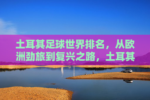 土耳其足球世界排名，从欧洲劲旅到复兴之路，土耳其足球世界排名，劲旅沉浮与复兴之路