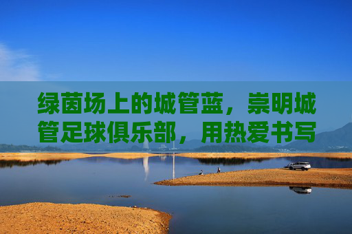 绿茵场上的城管蓝,崇明城管足球俱乐部,用热爱书写滚烫青春,绿茵场上的城管蓝,崇明城管俱乐部的滚烫青春