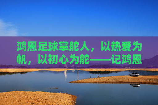 鸿恩足球掌舵人，以热爱为帆，以初心为舵——记鸿恩足球俱乐部老板李鸿恩，鸿恩足球掌舵人李鸿恩，以热爱为帆，以初心为舵