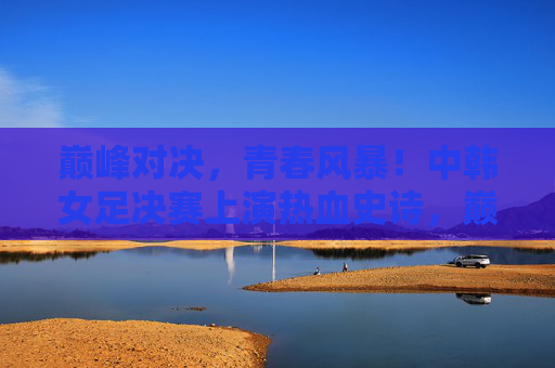 巅峰对决，青春风暴！中韩女足决赛上演热血史诗，巅峰对决！中韩女足青春风暴上演热血史诗