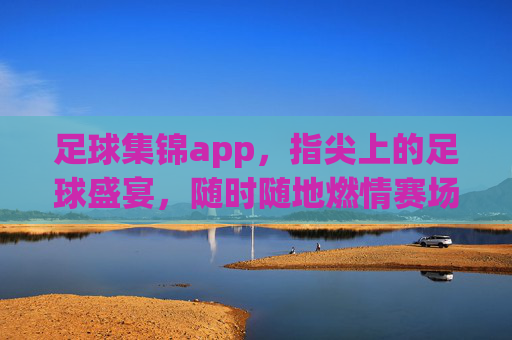 足球集锦app，指尖上的足球盛宴，随时随地燃情赛场，指尖足球盛宴，随时随地燃情