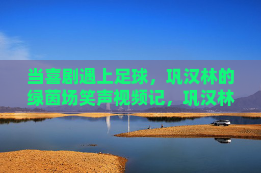 当喜剧遇上足球，巩汉林的绿茵场笑声视频记，巩汉林绿茵场笑声，喜剧足球记