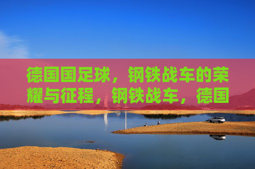 德国国足球,钢铁战车的荣耀与征程,钢铁战车,德国国足球的荣耀与征程