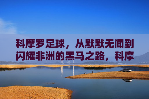 科摩罗足球，从默默无闻到闪耀非洲的黑马之路，科摩罗足球，从默默无闻到闪耀非洲的黑马之路