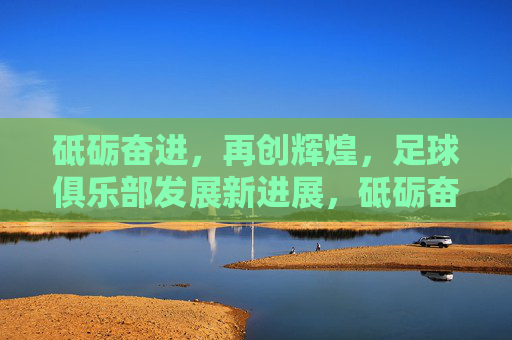 砥砺奋进，再创辉煌，足球俱乐部发展新进展，砥砺奋进促发展，足球俱乐部再创辉煌