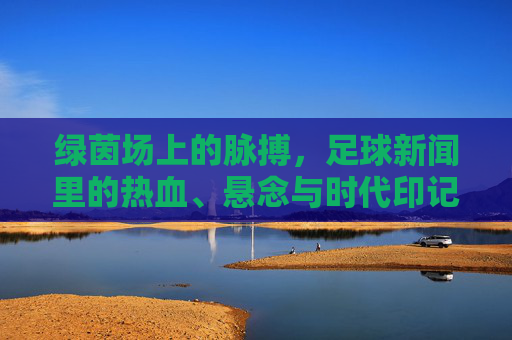 绿茵场上的脉搏,足球新闻里的热血、悬念与时代印记,绿茵脉搏,足球新闻的热血、悬念与时代印记