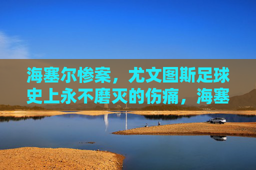 海塞尔惨案,尤文图斯足球史上永不磨灭的伤痛,海塞尔惨案,尤文图斯足球史上的永恒伤痛