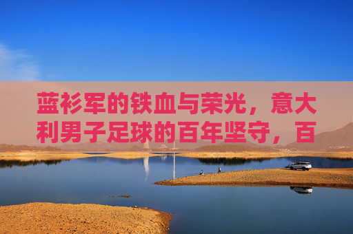 蓝衫军的铁血与荣光，意大利男子足球的百年坚守，百年蓝衫军，铁血荣光的坚守