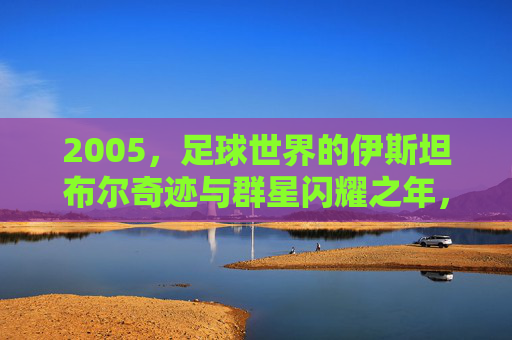 2005,足球世界的伊斯坦布尔奇迹与群星闪耀之年,2005,伊斯坦布尔奇迹与群星闪耀的足球之年