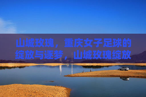 山城玫瑰,重庆女子足球的绽放与逐梦,山城玫瑰绽放逐梦