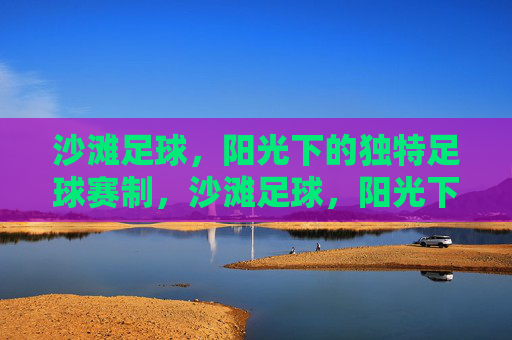 沙滩足球,阳光下的独特足球赛制,沙滩足球,阳光下的独特赛制