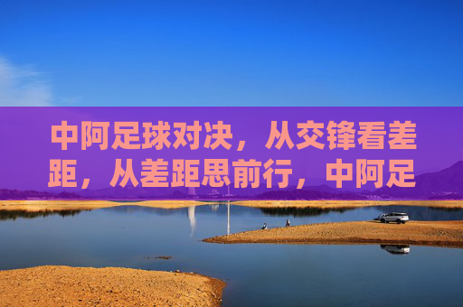 中阿足球对决,从交锋看差距,从差距思前行,中阿足球对决,差距中思前行