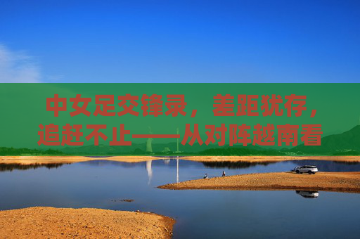 中女足交锋录，差距犹存，追赶不止——从对阵越南看中国女足的进阶之路，中女足交锋录，差距犹存，追赶不止——从对阵越南看进阶之路