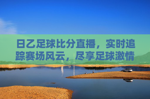 日乙足球比分直播，实时追踪赛场风云，尽享足球激情，日乙足球比分直播，实时追踪赛场，尽享足球激情