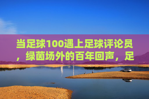 当足球100遇上足球评论员,绿茵场外的百年回声,足球百年遇上评论员,绿茵场外的百年回声