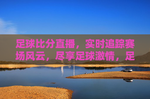 足球比分直播，实时追踪赛场风云，尽享足球激情，足球比分直播，实时追踪赛场风云，尽享足球激情
