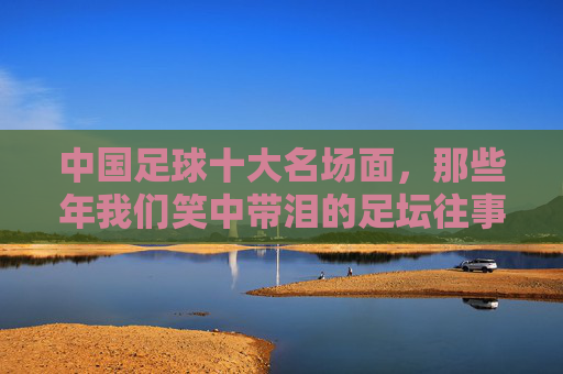 中国足球十大名场面,那些年我们笑中带泪的足坛往事,中国足球十大名场面,笑中带泪的足坛往事