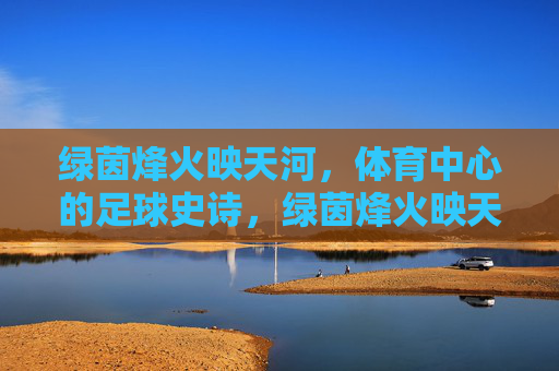 绿茵烽火映天河，体育中心的足球史诗，绿茵烽火映天河，体育中心足球史诗