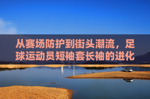 从赛场防护到街头潮流,足球运动员短袖套长袖的进化史,从赛场守护到街头符号,足球运动员短袖套长袖进化史