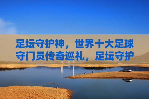 足坛守护神,世界十大足球守门员传奇巡礼,足坛守护神,世界十大足球守门员传奇巡礼