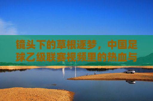 镜头下的草根逐梦，中国足球乙级联赛视频里的热血与坚守，镜头下的草根逐梦，乙级联赛的热血坚守