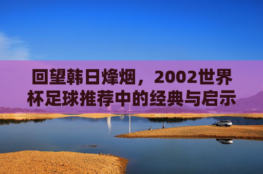 回望韩日烽烟,2002世界杯足球推荐中的经典与启示,2002韩日世界杯足球推荐,经典回望与启示