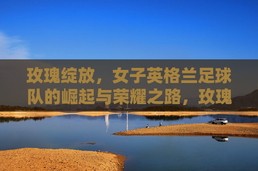 玫瑰绽放，女子英格兰足球队的崛起与荣耀之路，玫瑰绽放，女子英格兰足球队的荣耀崛起