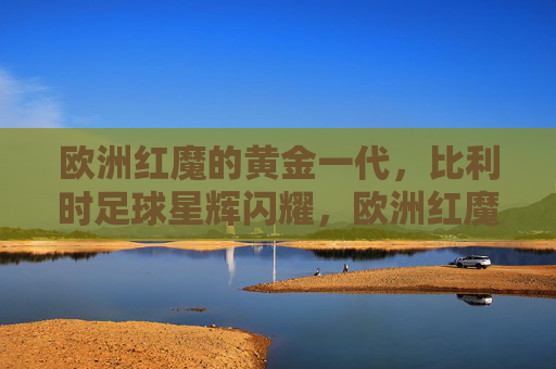 欧洲红魔的黄金一代,比利时足球星辉闪耀,欧洲红魔黄金一代,星辉闪耀