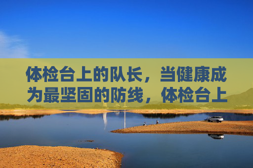 体检台上的队长，当健康成为最坚固的防线，体检台上的队长，健康是最坚固防线