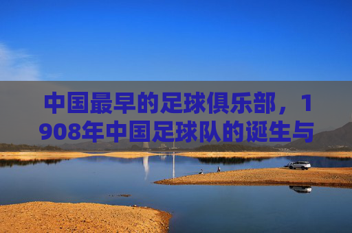 中国最早的足球俱乐部,1908年中国足球队的诞生与初心,1908年中国最早足球俱乐部诞生,初心与起点