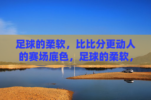 足球的柔软,比比分更动人的赛场底色,足球的柔软,比比分更动人的赛场底色