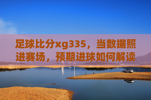 足球比分xg335,当数据照进赛场,预期进球如何解读比赛胜负?足球比分xg335,数据照进赛场,预期进球解读胜负