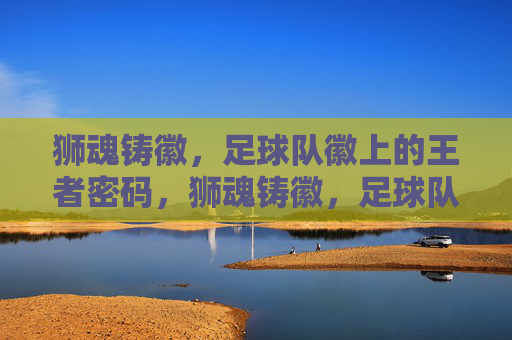 狮魂铸徽,足球队徽上的王者密码,狮魂铸徽,足球队徽的王者密码