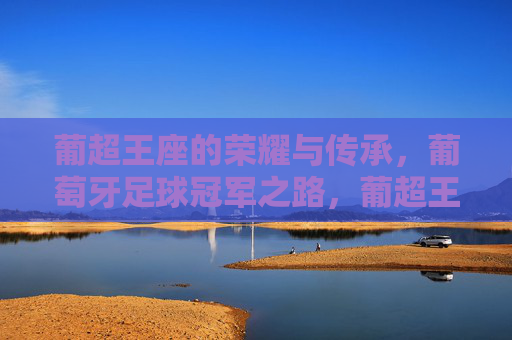 葡超王座的荣耀与传承,葡萄牙足球冠军之路,葡超王座的荣耀传承与冠军之路