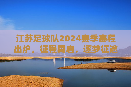 江苏足球队2024赛季赛程出炉,征程再启,逐梦征途,江苏足球队2024赛季赛程出炉,征程再启逐梦征途