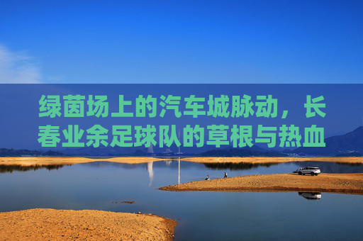 绿茵场上的汽车城脉动，长春业余足球队的草根与热血，绿茵场上的汽车城脉动，长春草根足球队的热血