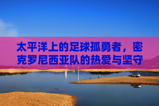 太平洋上的足球孤勇者,密克罗尼西亚队的热爱与坚守,太平洋足球孤勇者,密克罗尼西亚队的热爱与坚守