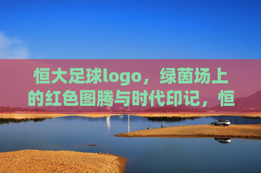 恒大足球logo，绿茵场上的红色图腾与时代印记，恒大足球logo，绿茵场上的红色图腾与时代印记