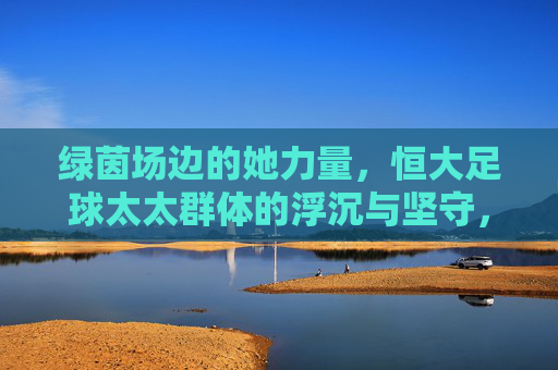 绿茵场边的她力量,恒大足球太太群体的浮沉与坚守,绿茵场边的她力量,恒大足球太太群体的浮沉与坚守