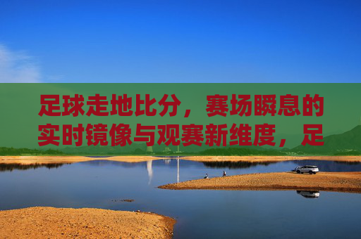 足球走地比分,赛场瞬息的实时镜像与观赛新维度,足球走地比分,赛场瞬息的实时镜像与观赛新维度