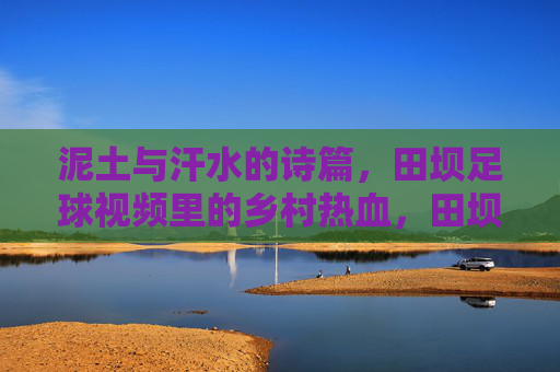 泥土与汗水的诗篇,田坝足球视频里的乡村热血,田坝足球,泥土汗水里的乡村热血诗篇