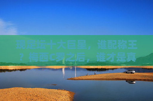 现足坛十大巨星,谁配称王?梅西C罗之后,谁才是真核?梅西C罗之后,现足坛十大巨星谁配称王?