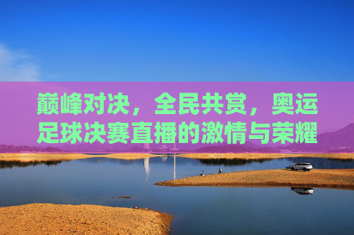 巅峰对决，全民共赏，奥运足球决赛直播的激情与荣耀，巅峰对决全民共赏，奥运足球决赛直播激情与荣耀