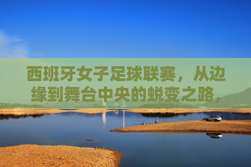 西班牙女子足球联赛,从边缘到舞台中央的蜕变之路,西班牙女子足球联赛,从边缘到舞台中央的蜕变