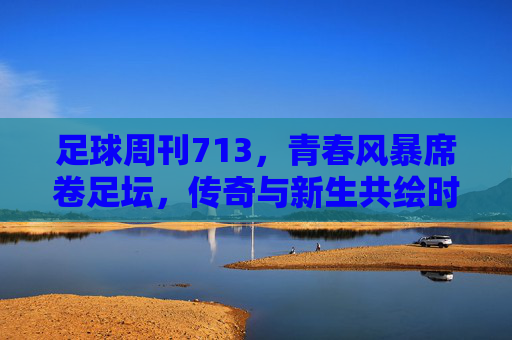 足球周刊713，青春风暴席卷足坛，传奇与新生共绘时代画卷，青春风暴席卷足坛，传奇与新生共绘时代画卷